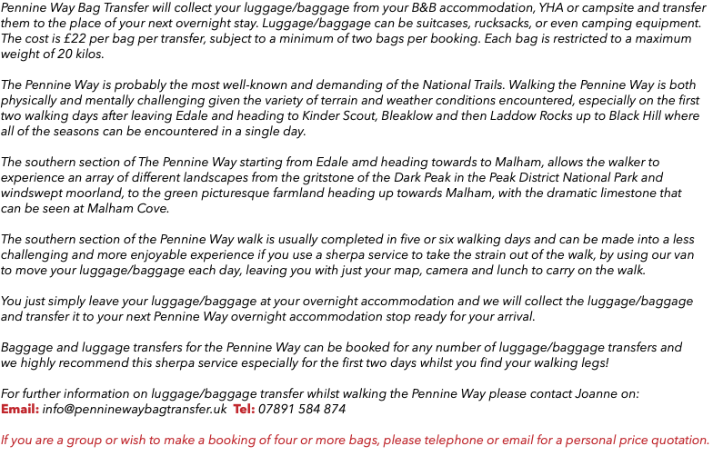 Pennine Way Bag Transfer will collect your luggage/baggage from your B&B accommodation, YHA or campsite and transfer them to the place of your next overnight stay. Luggage/baggage can be suitcases, rucksacks, or even camping equipment. The cost is £22 per bag per transfer, subject to a minimum of two bags per booking. Each bag is restricted to a maximum weight of 20 kilos. The Pennine Way is probably the most well-known and demanding of the National Trails. Walking the Pennine Way is both physically and mentally challenging given the variety of terrain and weather conditions encountered, especially on the first  two walking days after leaving Edale and heading to Kinder Scout, Bleaklow and then Laddow Rocks up to Black Hill where all of the seasons can be encountered in a single day. The southern section of The Pennine Way starting from Edale amd heading towards to Malham, allows the walker to experience an array of different landscapes from the gritstone of the Dark Peak in the Peak District National Park and windswept moorland, to the green picturesque farmland heading up towards Malham, with the dramatic limestone that  can be seen at Malham Cove. The southern section of the Pennine Way walk is usually completed in five or six walking days and can be made into a less challenging and more enjoyable experience if you use a sherpa service to take the strain out of the walk, by using our van to move your luggage/baggage each day, leaving you with just your map, camera and lunch to carry on the walk. You just simply leave your luggage/baggage at your overnight accommodation and we will collect the luggage/baggage and transfer it to your next Pennine Way overnight accommodation stop ready for your arrival. Baggage and luggage transfers for the Pennine Way can be booked for any number of luggage/baggage transfers and  we highly recommend this sherpa service especially for the first two days whilst you find your walking legs! For further information on luggage/baggage transfer whilst walking the Pennine Way please contact Joanne on: Email: info@penninewaybagtransfer.uk Tel: 07891 584 874 If you are a group or wish to make a booking of four or more bags, please telephone or email for a personal price quotation.